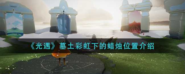 光遇墓土彩虹下的蜡烛位置指南_http://www.abetid.com_游戏攻略_第1张