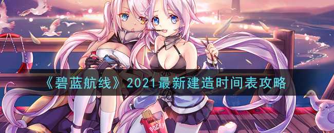 碧蓝航线2021最新建造时间表攻略_http://www.abetid.com_游戏攻略_第1张