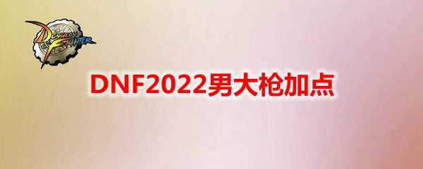 DNF2022男大枪加点攻略大全_http://www.abetid.com_游戏攻略_第1张