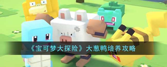 宝可梦大探险大葱鸭培养攻略指南_http://www.abetid.com_游戏攻略_第1张