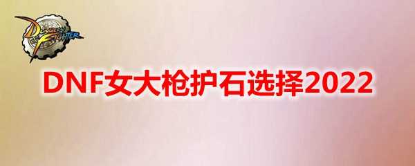 DNF女大枪护石推荐2022_http://www.abetid.com_游戏攻略_第1张