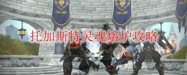 魔兽世界托加斯特灵魂熔炉攻略指南_http://www.abetid.com_游戏攻略_第1张