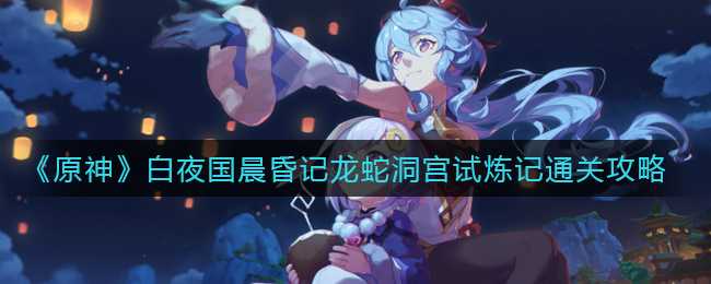 原神白夜国晨昏记龙蛇洞宫试炼攻略_http://www.abetid.com_游戏攻略_第1张