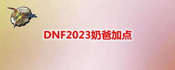 DNF 2023奶爸加点攻略_http://www.abetid.com_游戏攻略_第1张